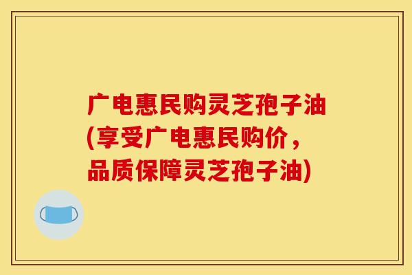 广电惠民购灵芝孢子油(享受广电惠民购价,品质保障灵芝孢子油)