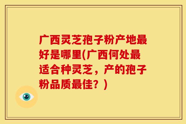 广西灵芝孢子粉产地最好是哪里(广西何处最适合种灵芝,产的孢子粉品质最佳?)
