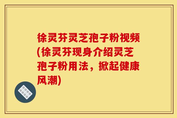 徐灵芬灵芝孢子粉视频(徐灵芬现身介绍灵芝孢子粉用法,掀起健康风潮)
