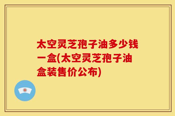 太空灵芝孢子油多少钱一盒(太空灵芝孢子油盒装售价公布)