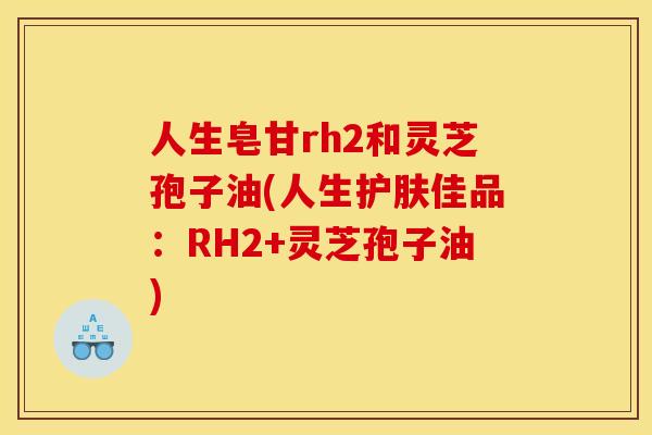 人生皂甘rh2和灵芝孢子油(人生护肤佳品:RH2+灵芝孢子油)