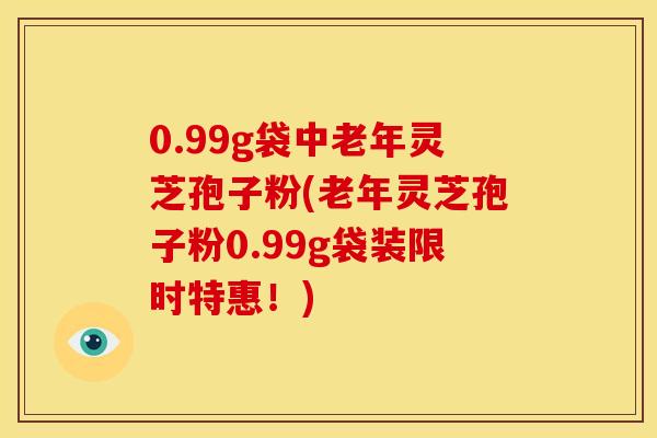 0.99g袋中老年灵芝孢子粉(老年灵芝孢子粉0.99g袋装限时特惠!)
