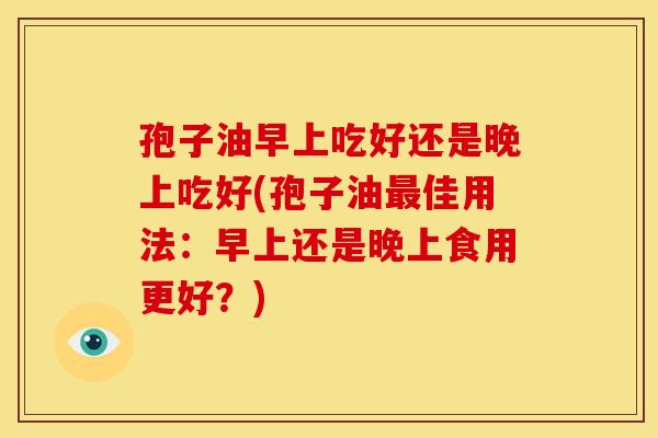 孢子油早上吃好还是晚上吃好(孢子油最佳用法:早上还是晚上食用更好?)