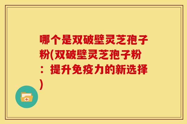 哪个是双破壁灵芝孢子粉(双破壁灵芝孢子粉:提升免疫力的新选择)