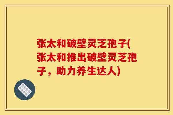 张太和破壁灵芝孢子(张太和推出破壁灵芝孢子,助力养生达人)