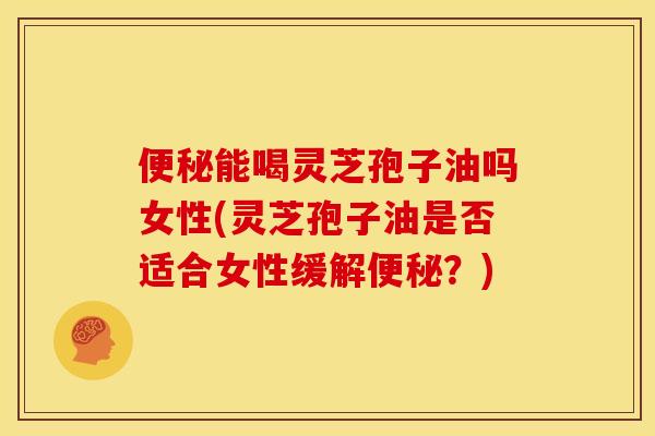 便秘能喝灵芝孢子油吗女性(灵芝孢子油是否适合女性缓解便秘?)