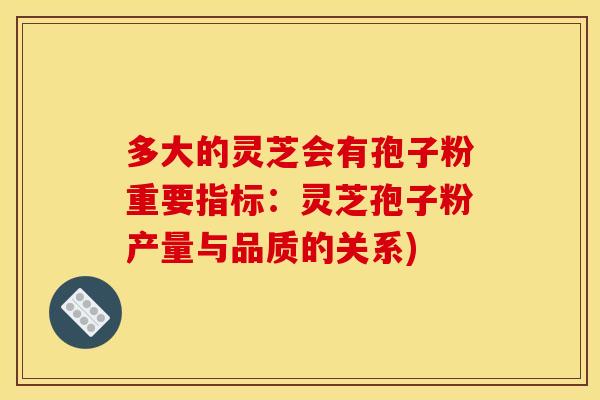 多大的灵芝会有孢子粉重要指标:灵芝孢子粉产量与品质的关系)