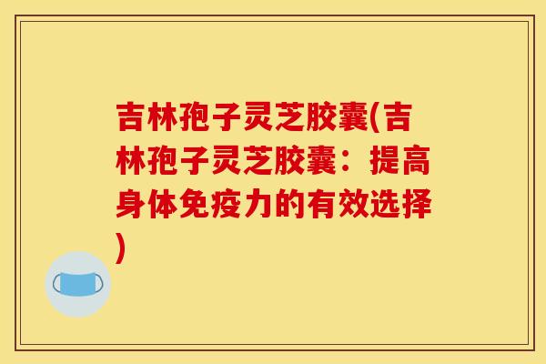 吉林孢子灵芝胶囊(吉林孢子灵芝胶囊：提高身体免疫力的有效选择)