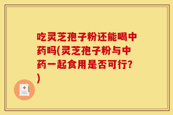 吃灵芝孢子粉还能喝中药吗(灵芝孢子粉与中药一起食用是否可行?)
