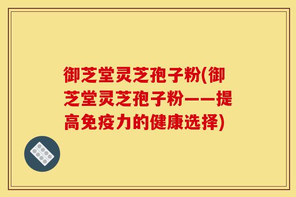 御芝堂灵芝孢子粉(御芝堂灵芝孢子粉——提高免疫力的健康选择)