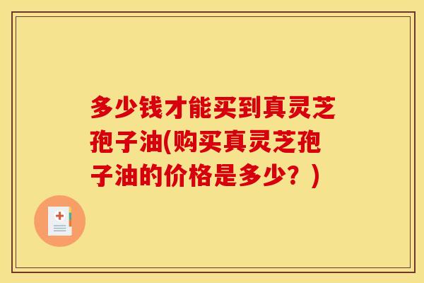 多少钱才能买到真灵芝孢子油(购买真灵芝孢子油的价格是多少?)