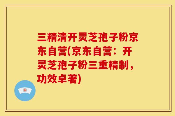三精清开灵芝孢子粉京东自营(京东自营:开灵芝孢子粉三重精制,功效卓著)