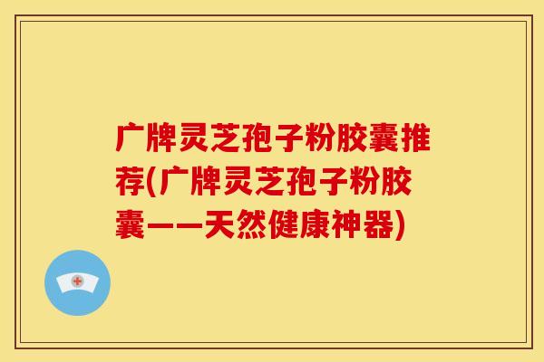 广牌灵芝孢子粉胶囊推荐(广牌灵芝孢子粉胶囊——天然健康神器)