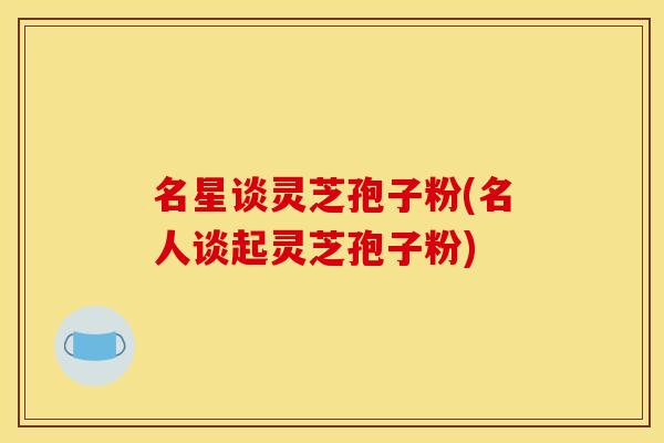 名星谈灵芝孢子粉(名人谈起灵芝孢子粉)