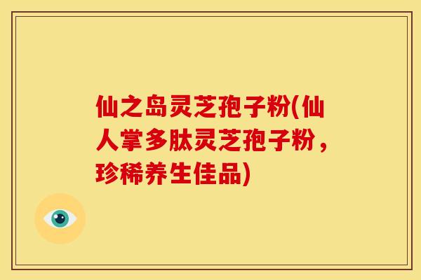 仙之岛灵芝孢子粉(仙人掌多肽灵芝孢子粉，珍稀养生佳品)