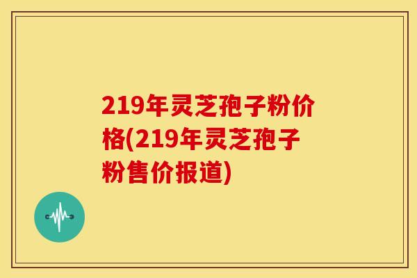 219年灵芝孢子粉价格(219年灵芝孢子粉售价报道)