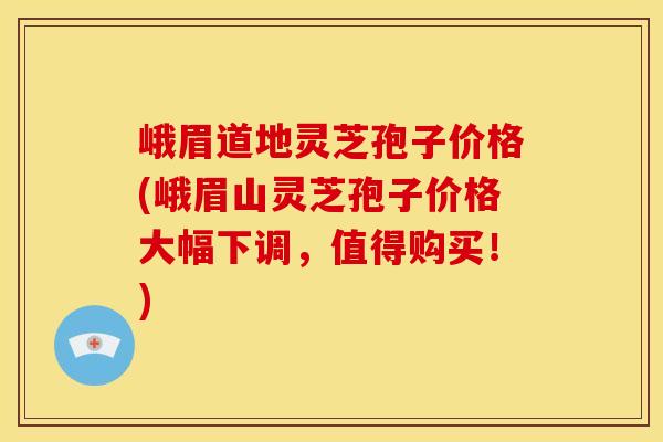 峨眉道地灵芝孢子价格(峨眉山灵芝孢子价格大幅下调,值得购买!)