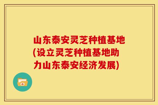 山东泰安灵芝种植基地(设立灵芝种植基地助力山东泰安经济发展)