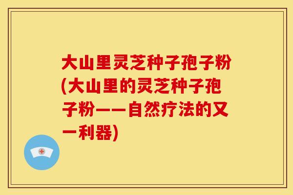 大山里灵芝种子孢子粉(大山里的灵芝种子孢子粉——自然疗法的又一利器)