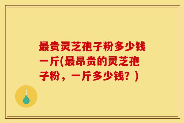 最贵灵芝孢子粉多少钱一斤(最昂贵的灵芝孢子粉,一斤多少钱?)