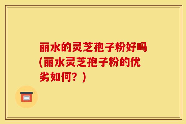 丽水的灵芝孢子粉好吗(丽水灵芝孢子粉的优劣如何？)