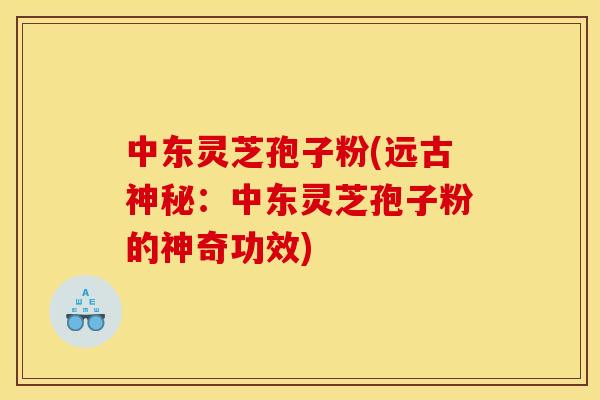 中东灵芝孢子粉(远古神秘:中东灵芝孢子粉的神奇功效)