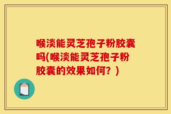 喉淡能灵芝孢子粉胶囊吗(喉淡能灵芝孢子粉胶囊的效果如何?)