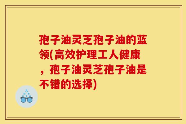 孢子油灵芝孢子油的蓝领(高效护理工人健康，孢子油灵芝孢子油是不错的选择)