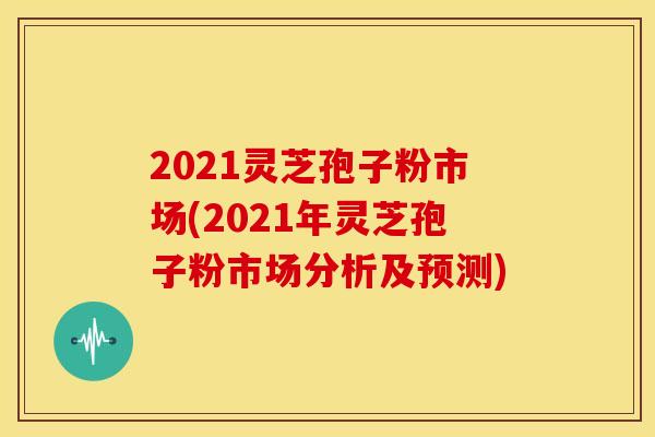2021灵芝孢子粉市场(2021年灵芝孢子粉市场分析及预测)
