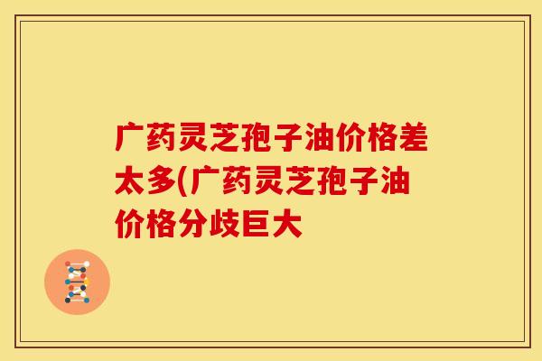 广药灵芝孢子油价格差太多(广药灵芝孢子油价格分歧巨大