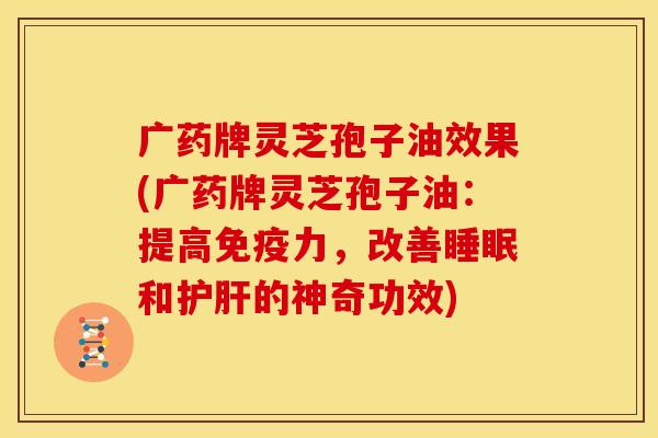 广药牌灵芝孢子油效果(广药牌灵芝孢子油:提高免疫力,改善睡眠和护肝的神奇功效)