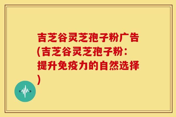 吉芝谷灵芝孢子粉广告(吉芝谷灵芝孢子粉：提升免疫力的自然选择)
