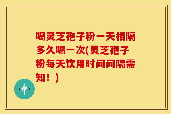 喝灵芝孢子粉一天相隔多久喝一次(灵芝孢子粉每天饮用时间间隔需知!)