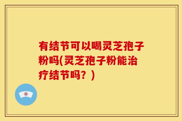 有结节可以喝灵芝孢子粉吗(灵芝孢子粉能治疗结节吗?)