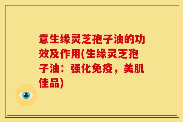 意生缘灵芝孢子油的功效及作用(生缘灵芝孢子油:强化免疫,美肌佳品)
