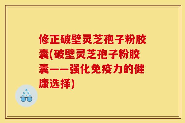 修正破壁灵芝孢子粉胶囊(破壁灵芝孢子粉胶囊——强化免疫力的健康选择)