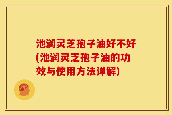 池润灵芝孢子油好不好(池润灵芝孢子油的功效与使用方法详解)