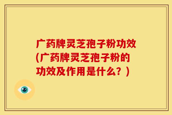 广药牌灵芝孢子粉功效(广药牌灵芝孢子粉的功效及作用是什么?)