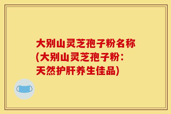 大别山灵芝孢子粉名称(大别山灵芝孢子粉:天然护肝养生佳品)