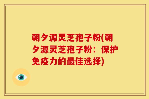 朝夕源灵芝孢子粉(朝夕源灵芝孢子粉：保护免疫力的最佳选择)