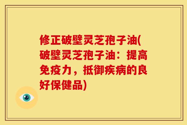 修正破壁灵芝孢子油(破壁灵芝孢子油:提高免疫力,抵御疾病的良好保健品)