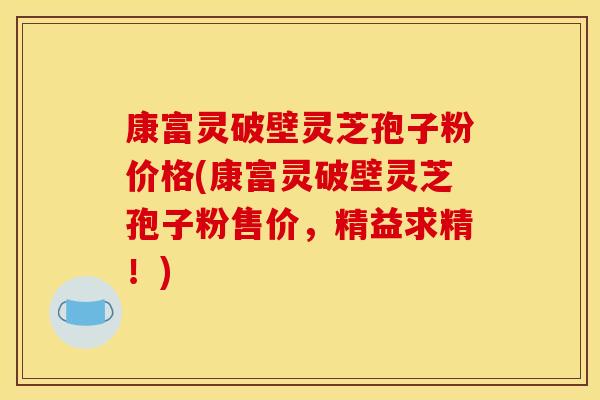 康富灵破壁灵芝孢子粉价格(康富灵破壁灵芝孢子粉售价，精益求精！)