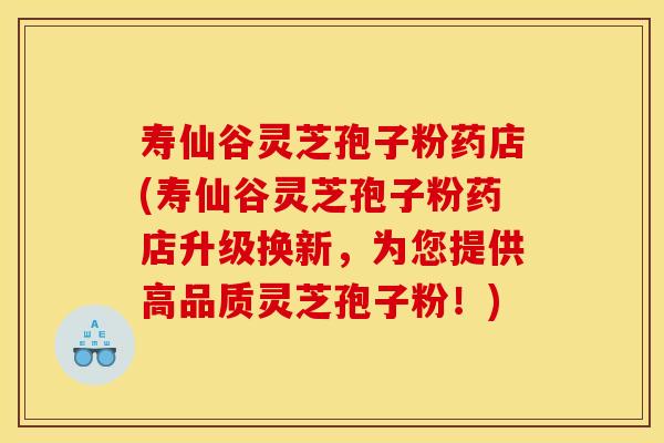 寿仙谷灵芝孢子粉药店(寿仙谷灵芝孢子粉药店升级换新,为您提供高品质灵芝孢子粉!)