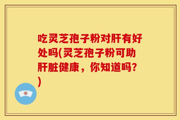 吃灵芝孢子粉对肝有好处吗(灵芝孢子粉可助肝脏健康,你知道吗?)