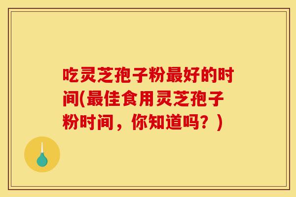 吃灵芝孢子粉最好的时间(最佳食用灵芝孢子粉时间,你知道吗?)