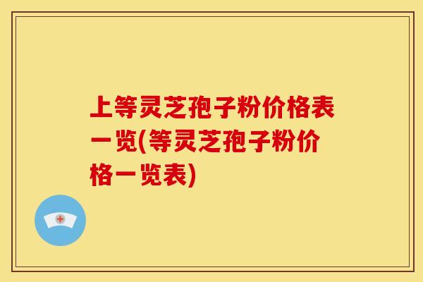 上等灵芝孢子粉价格表一览(等灵芝孢子粉价格一览表)