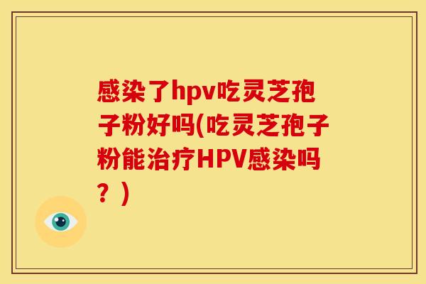 感染了hpv吃灵芝孢子粉好吗(吃灵芝孢子粉能治疗HPV感染吗？)