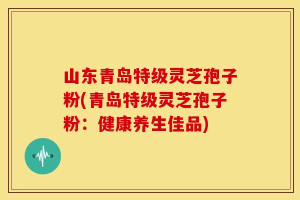 山东青岛特级灵芝孢子粉(青岛特级灵芝孢子粉：健康养生佳品)