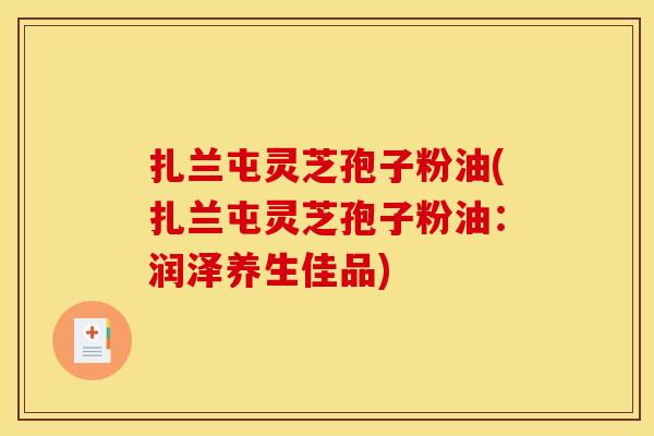 扎兰屯灵芝孢子粉油(扎兰屯灵芝孢子粉油：润泽养生佳品)
