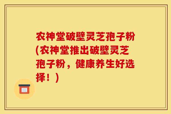 农神堂破壁灵芝孢子粉(农神堂推出破壁灵芝孢子粉,健康养生好选择!)